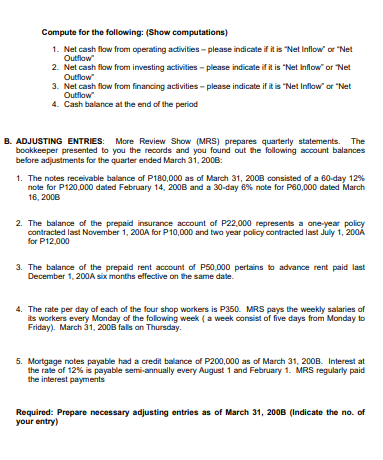 Compute for the following: (Show computations)
1. Net cash flow from operating activities - please indicate if it is "Net Inflow or "Net
Outflow
2. Net cash flow from imvesting activities - please indicate if it is "Net Inflow" or Net
Outflow
3. Net cash flow from financing activities - please indicate if it is "Net Inflow" or "Net
Outflow
4. Cash balance at the end of the period
B. ADJUSTING ENTRIES: More Review Show (MRS) prepares quarterly statements. The
bookkeeper presented to you the recards and you found out the following account balances
before adjustments for the quarter ended March 31, 200B:
1. The notes receivable balance of P180,000 as of March 31, 200B consisted of a 60-day 12%
note for P120,000 dated February 14, 2008 and a 30-day 6% note for P60,000 dated March
16, 2008
2. The balance of the prepaid insurance account of P22,000 represents a one-year policy
contracted last November 1, 200A for P10,000 and two year policy contracted last July 1, 200Å
for P12,000
3. The balance of the prepaid rent account of P50,000 pertains to advance rent paid last
December 1, 200A six months effective on the same date.
4. The rate per day of each of the four shop workers is P350. MRS pays the weekly salaries of
its workers every Monday of the following week (a week consist of five days from Monday to
Friday). March 31, 200B falls on Thursday.
5. Mortgage notes payable had a credit balance of P200,000 as of March 31, 200B. Interest at
the rate of 12% is payable semi-annually every August 1 and February 1. MRS regularly paid
the interest payments
Required: Prepare necessary adjusting entries as of March 31, 200B (Indicate the no. of
your entry)
