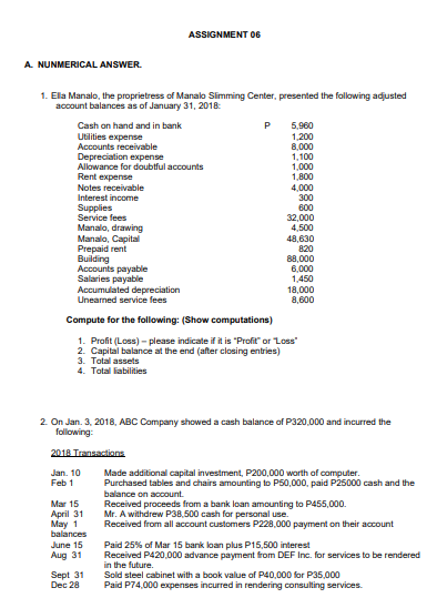 ASSIGNMENT 06
A NUNMERICAL ANSWER.
1. Ela Manalo, the proprietress of Manalo Slimming Center, presented the following adjusted
account balances as of January 31, 2018:
Cash on hand and in bank
Utilities expense
Accounts receivable
Depreciation expense
5,960
1,200
8,000
1,100
1,000
1,800
4,000
300
600
32,000
4,500
48,630
820
88,000
6,000
1,450
Allowance for doubtful accounts
Rent expense
Notes receivable
Interest income
Supplies
Service fees
Manalo, drawing
Manalo, Capital
Prepaid rent
Building
Accounts payable
Salaries payable
Accumulated depreciation
Unearned service fees
18.000
8,600
Compute for the following: (Show computations)
1. Profit (Loss) - please indicate if it is "Profit" or Loss"
2. Capital balance at the end (after closing entries)
3. Total assets
4. Total labilities
2. On Jan. 3, 2018, ABC Company showed a cash balance of P320,000 and incurred the
following:
2018 Transactions
Jan. 10
Feb 1
Made additional capital investment, P200,000 worth of computer.
Purchased tables and chairs amounting to P50,000, paid P25000 cash and the
balance on account.
Mar 15
April 31
May 1
balances
June 15
Aug 31
Received proceeds from a bank loan amounting to P455,000.
Mr. A withdrew P38,500 cash for personal use.
Received from all account customers P228,000 payment on their account
Paid 25% of Mar 15 bank loan plus P15,500 interest
Received P420,000 advance payment from DEF Inc. for services to be rendered
Sept 31
Dec 28
in the future.
Sold steel cabinet with a book value of P40,000 for P35,000
Paid P74,000 expenses incurred in rendering consulting services.
