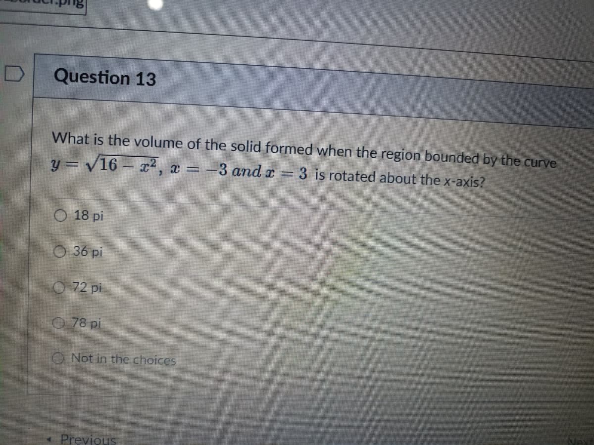 D
Question 13
What is the volume of the solid formed when the region bounded by the curve
y=√16 x², x = -3 and x = 3 is rotated about the x-axis?
18 pi
36 pi
72 pi
78 pi
Not in the choices
< Previous