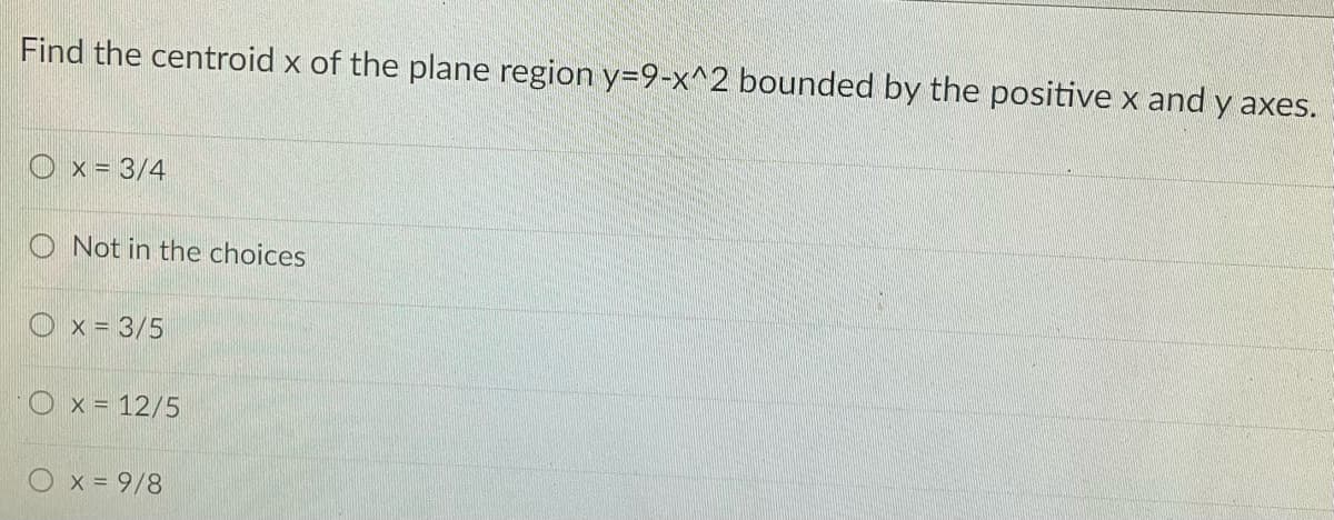 Find the centroid x of the plane region y=9-x^2 bounded by the positive x and y axes.
Ox= 3/4
O Not in the choices
x = 3/5
O x = 12/5
x = 9/8