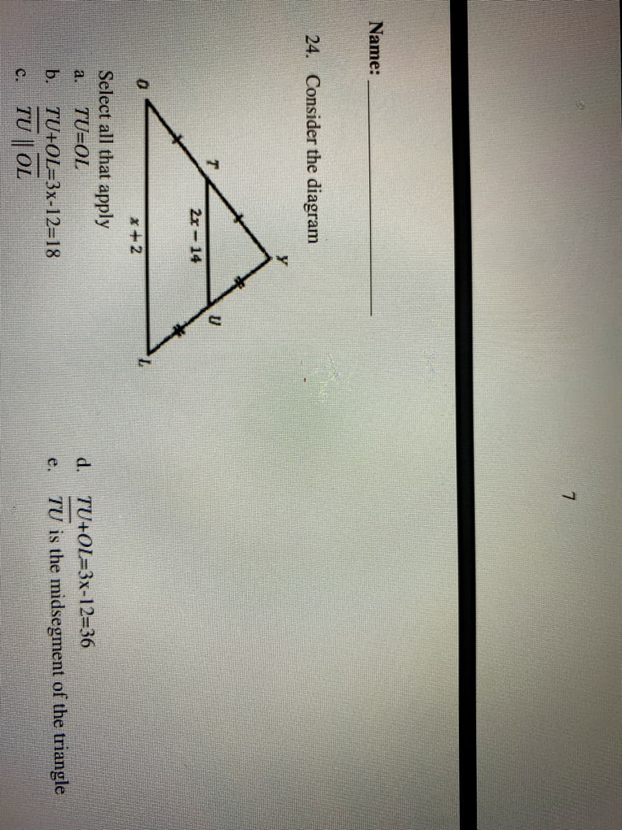 Name:
24. Consider the diagram
2x-14
7.
x+2
Select all that apply
a.
TU=OL
d. TU+OL=3x-12-36
TU is the midsegment of the triangle
TU+OL=3x-12=18
TU || OL
b.
e.
C.
