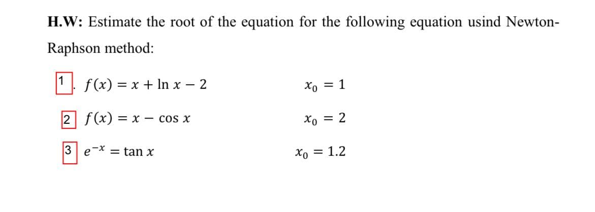 H.W: Estimate the root of the equation for the following equation usind Newton-
Raphson method:
1 f(x) = x + In x – 2
Xo = 1
2 f(x) = x – cos x
Xo = 2
3
e-X = tan x
Xo = 1.2
