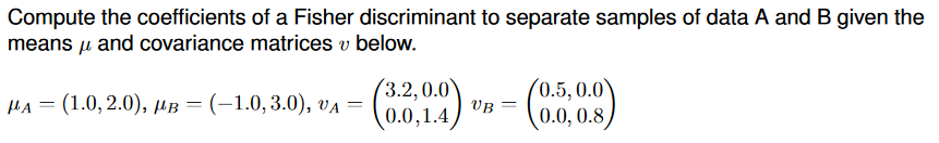 Compute the coefficients of a Fisher discriminant to separate samples of data A and B given the
means and covariance matrices v below.
μ
MA= (1.0, 2.0), MB = (-1.0, 3.0), VA =
(3.2, 0.0
0.0,1.4
UB =
(0.5
0.5, 0.0
0.0, 0.8