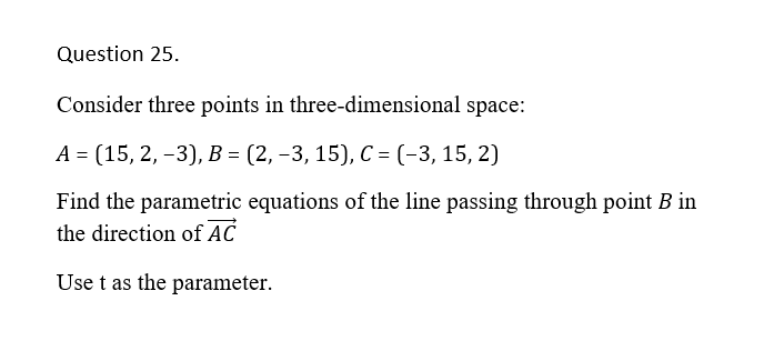Question 25.
Consider three points in three-dimensional space:
A = (15, 2, -3), B = (2, –3, 15), C = (-3, 15, 2)
Find the parametric equations of the line passing through point B in
the direction of AC
Use t as the parameter.
