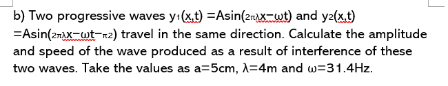 b) Two progressive waves y:(x,t) =Asin(2rAXwt) and y2(xt)
=Asin(2raX-wt-n2) travel in the same direction. Calculate the amplitude
and speed of the wave produced as a result of interference of these
two waves. Take the values as a=5cm, A=4m and w=31.4Hz.
