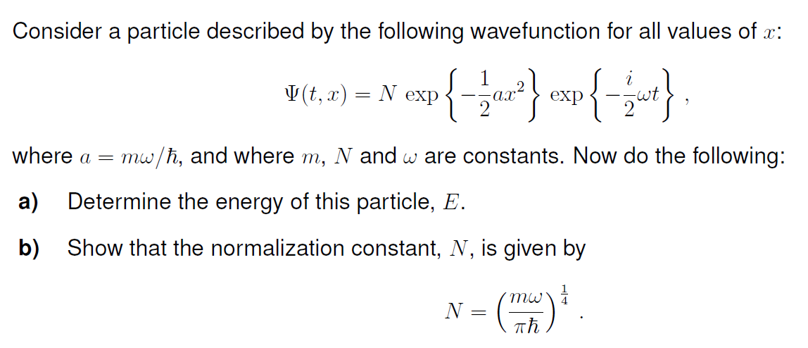 Consider a particle described by the following wavefunction for all values of x:
p{-1a2²} exp{-1 wt},
where a = mw/ħ, and where m, N and w are constants. Now do the following:
a) Determine the energy of this particle, E.
b) Show that the normalization constant, N, is given by
(mw) &
(t, x) = N exp
N
=
=
