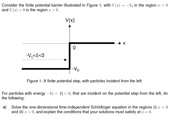 Consider the finite potential barrier illustrated in Figure 1, with V(x) = -V in the region x < 0
and V(x) = 0 in the region x > 0.
-Vo<E<0
V(x)
0
X
-Vo
Figure 1: A finite potential step, with particles incident from the left.
For particles with energy - Vo < < 0, that are incident on the potential step from the left, do
the following:
a) Solve the one-dimensional time-independent Schödinger equation in the regions (i) x < 0
and (ii) x > 0, and explain the conditions that your solutions must satisfy at x = 0.