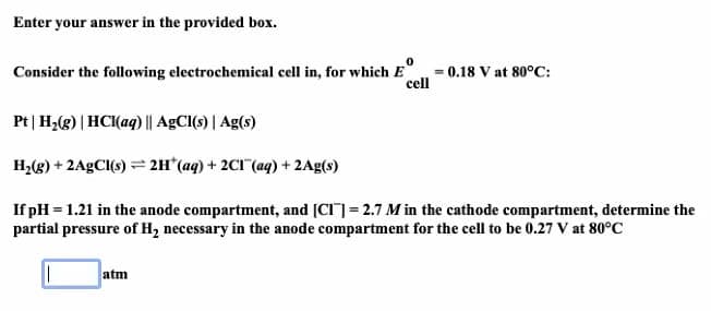 Enter your answer in the provided box.
Consider the following electrochemical cell in, for which E
0.18 V at 80°C:
cell
Pt| H2(g) | HCI(aq) || AGCI(s) | Ag(s)
H2(g) + 2A9CI(s) = 2H*(aq) + 2CI (aq) + 2Ag(s)
If pH = 1.21 in the anode compartment, and [CI]= 2.7 M in the cathode compartment, determine the
partial pressure of H2 necessary in the anode compartment for the cell to be 0.27 V at 80°C
atm
