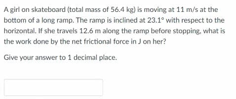 A girl on skateboard (total mass of 56.4 kg) is moving at 11 m/s at the
bottom of a long ramp. The ramp is inclined at 23.1° with respect to the
horizontal. If she travels 12.6 m along the ramp before stopping, what is
the work done by the net frictional force in J on her?
Give your answer to 1 decimal place.
