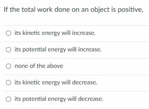 If the total work done on an object is positive,
O its kinetic energy will increase.
O its potential energy will increase.
none of the above
its kinetic energy will decrease.
O its potential energy will decrease.
