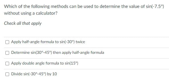 Which of the following methods can be used to determine the value of sin(-7.5°)
without using a calculator?
Check all that apply
O Apply half-angle formula to sin(-30°) twice
Determine sin(30°-45°) then apply half-angle formula
Apply double angle formula to sin(15°)
Divide sin(-30°-45°) by 10
