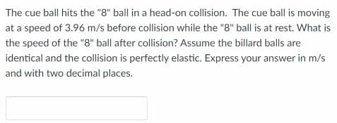 The cue ball hits the "8" ball in a head-on collision. The cue ball is moving
at a speed of 3.96 m/s before collision while the "8" ball is at rest. What is
the speed of the "g" ball after collision? Assume the billard balls are
identical and the collision is perfectly elastic. Express your answer in m/s
and with two decimal places.
