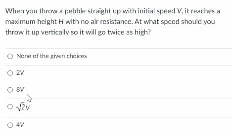 When you throw a pebble straight up with initial speed V, it reaches a
maximum height H with no air resistance. At what speed should you
throw it up vertically so it will go twice as high?
None of the given choices
O 2V
8V
O v2v
O 4V
