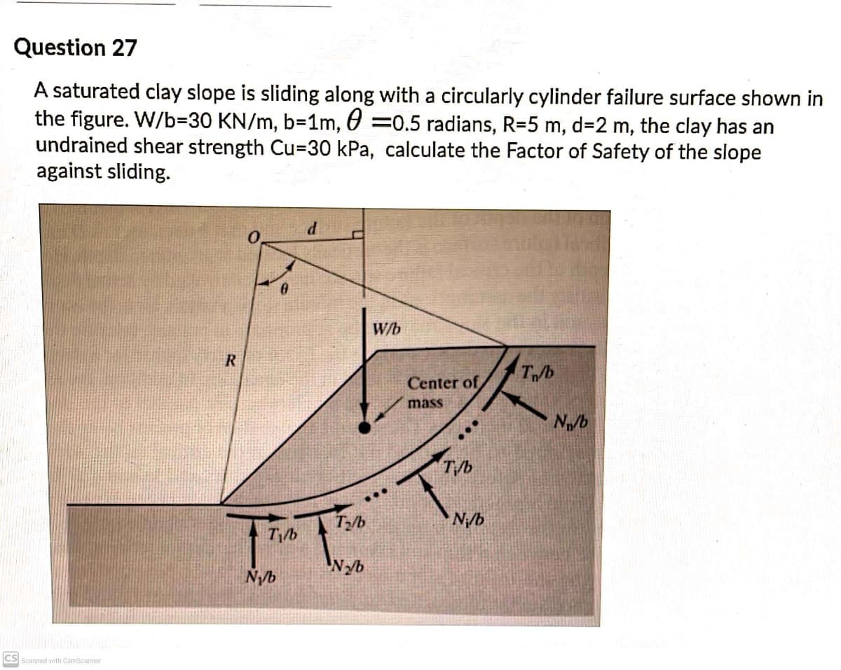 Question 27
A saturated clay slope is sliding along with a circularly cylinder failure surface shown in
the figure. W/b=D30 KN/m, b=1m, 0 =0.5 radians, R=5 m, d=2 m, the clay has an
undrained shear strength Cu=30 kPa, calculate the Factor of Safety of the slope
against sliding.
W/b
Tb
Center of
mass
N/b
T/b
...
N/b
N/b
'Nyb
CS Scanned with CamScanner
