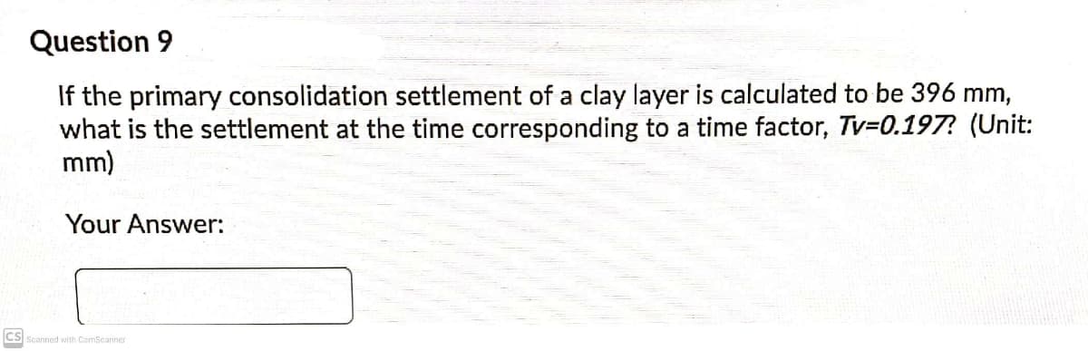 Question 9
If the primary consolidation settlement of a clay layer is calculated to be 396 mm,
what is the settlement at the time corresponding to a time factor, Tv=0.197? (Unit:
mm)
Your Answer:
CS Scanned with CamScanner
