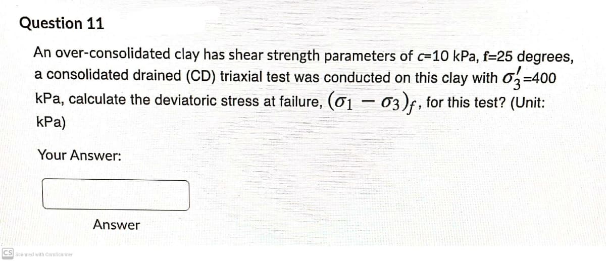 Question 11
An over-consolidated clay has shear strength parameters of c=D10 kPa, f=25 degrees,
a consolidated drained (CD) triaxial test was conducted on this clay with O2=400
kPa, calculate the deviatoric stress at failure, (oi – 03)f, for this test? (Unit:
kPa)
Your Answer:
Answer
CS Scanned with CamScanner

