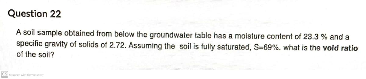 Question 22
A soil sample obtained from below the groundwater table has a moisture content of 23.3 % and a
specific gravity of solids of 2.72. Assuming the soil is fully saturated, S=69%. what is the void ratio
of the soil?
CS Scanned with CamScanner
