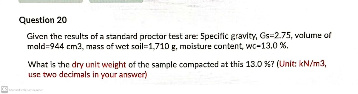Question 20
Given the results of a standard proctor test are: Specific gravity, Gs=2.75, volume of
mold=944 cm3, mass of wet soil=D1,710 g, moisture content, wc=13.0 %.
What is the dry unit weight of the sample compacted at this 13.0 %? (Unit: kN/m3,
use two decimals in your answer)
CS Scanned with CamScanner
