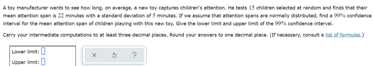 A toy manufacturer wants to see how long, on average, a new toy captures children's attention. He tests 15 children selected at random and finds that their
mean attention span is 22 minutes with a standard deviation of 5 minutes. If we assume that attention spans are normally distributed, find a 99% confidence
interval for the mean attention span of children playing with this new toy. Give the lower limit and upper limit of the 99% confidence interval.
Carry your intermediate computations to at least three decimal places. Round your answers to one decimal place. (If necessary, consult a list of formulas.)
Lower limit:||
Upper limit:
