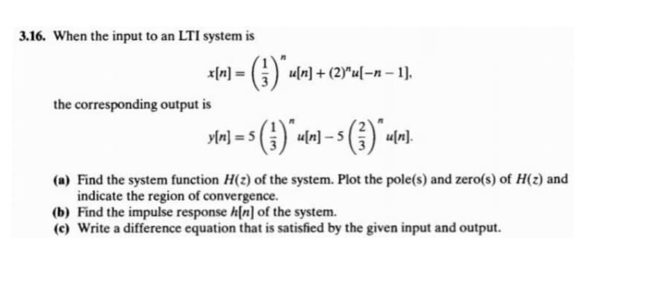 3.16. When the input to an LTI system is
= [u]x
G) uln] + (2)"u[-n – 1],
the corresponding output is
y[n] = 5
A uln] – 5
(a) Find the system function H(z) of the system. Plot the pole(s) and zero(s) of H(z) and
indicate the region of convergence.
(b) Find the impulse response h[n] of the system.
(c) Write a difference equation that is satisfied by the given input and output.
