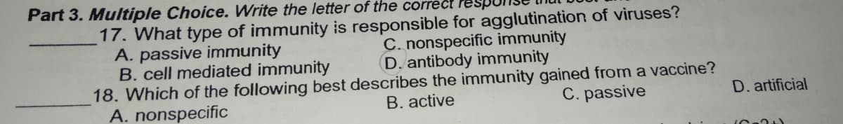 Part 3. Multiple Choice. Write the letter of the correct Pes
17. What type of immunity is responsible for agglutination of viruses?
A. passive immunity
B. cell mediated immunity
18. Which of the following best describes the immunity gained from a vaccine?
A. nonspecific
C. nonspecific immunity
D. antibody immunity
B. active
C. passive
D. artificial
