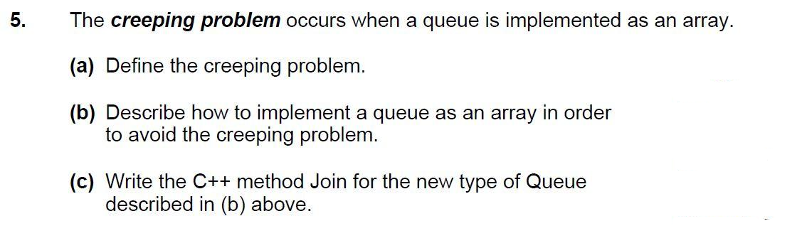 5.
The creeping problem occurs when a queue is implemented as an array.
(a) Define the creeping problem.
(b) Describe how to implement a queue as an array in order
to avoid the creeping problem.
(c) Write the C++ method Join for the new type of Queue
described in (b) above.