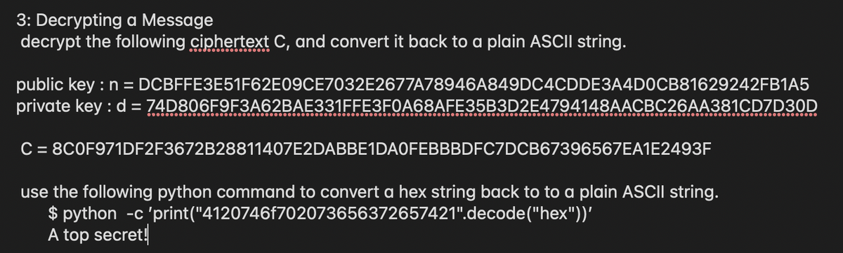 3: Decrypting a Message
decrypt the following ciphertext C, and convert it back to a plain ASCII string.
public key : n = DCBFFE3E51F62E09CE7032E2677A78946A849DC4CDDE3A4D0CB81629242FB1A5
private key : d = 74D806F9F3A62BAE331FFE3F0A68AFE35B3D2E4794148AACBC26AA381CD7D30D
C = 8C0F971DF2F3672B28811407E2DABBE1DA0FEBBBDFC7DCB67396567EA1E2493F
use the following python command to convert a hex string back to to a plain ASCII string.
$ python -c 'print("4120746f702073656372657421".decode("hex"))'
A top secret!