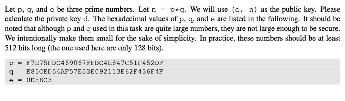 Let p, q, and e be three prime numbers. Let n = p*q. We will use (e, n) as the public key. Please
calculate the private key d. The hexadecimal values of p, q, and e are listed in the following. It should be
noted that although p and q used in this task are quite large numbers, they are not large enough to be secure.
We intentionally make them small for the sake of simplicity. In practice, these numbers should be at least
512 bits long (the one used here are only 128 bits).
р F7E75FDC469067FFDC4E847C51F452DF
q E85CED54AF57E53E092113E62F436F 4F
e = 0D88C3
=