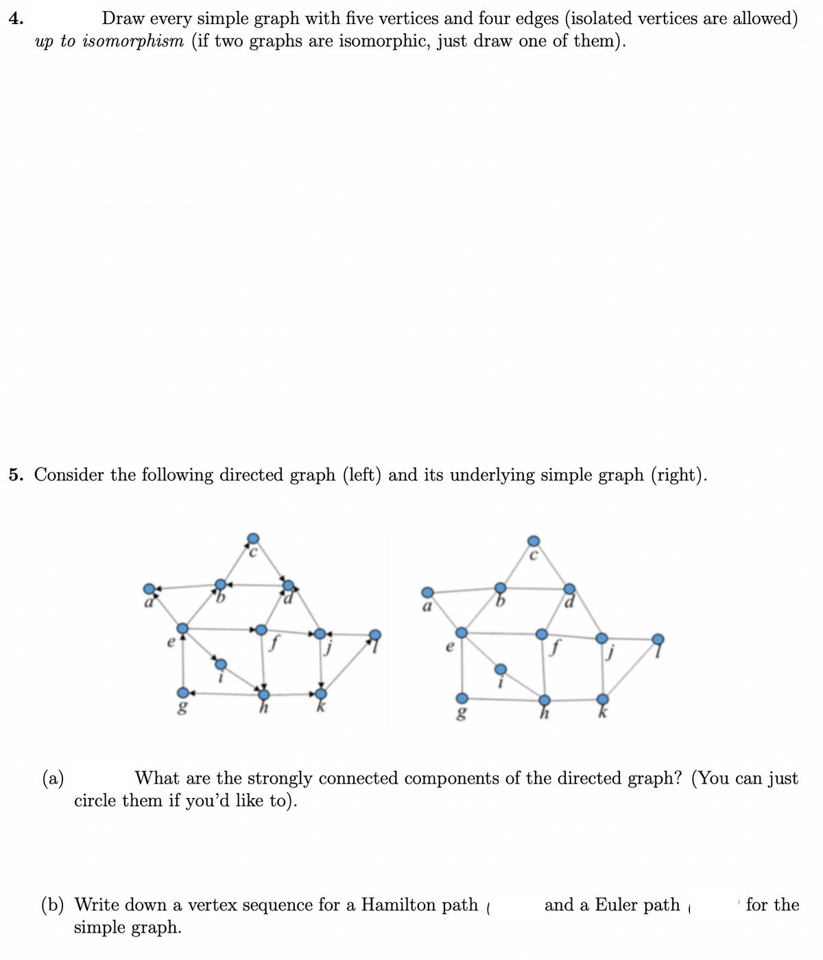 4.
Draw every simple graph with five vertices and four edges (isolated vertices are allowed)
up to isomorphism (if two graphs are isomorphic, just draw one of them).
5. Consider the following directed graph (left) and its underlying simple graph (right).
a
(a)
circle them if you'd like to).
What are the strongly connected components of the directed graph? (You can just
and a Euler path
(b) Write down a vertex sequence for a Hamilton path (
simple graph.
for the

