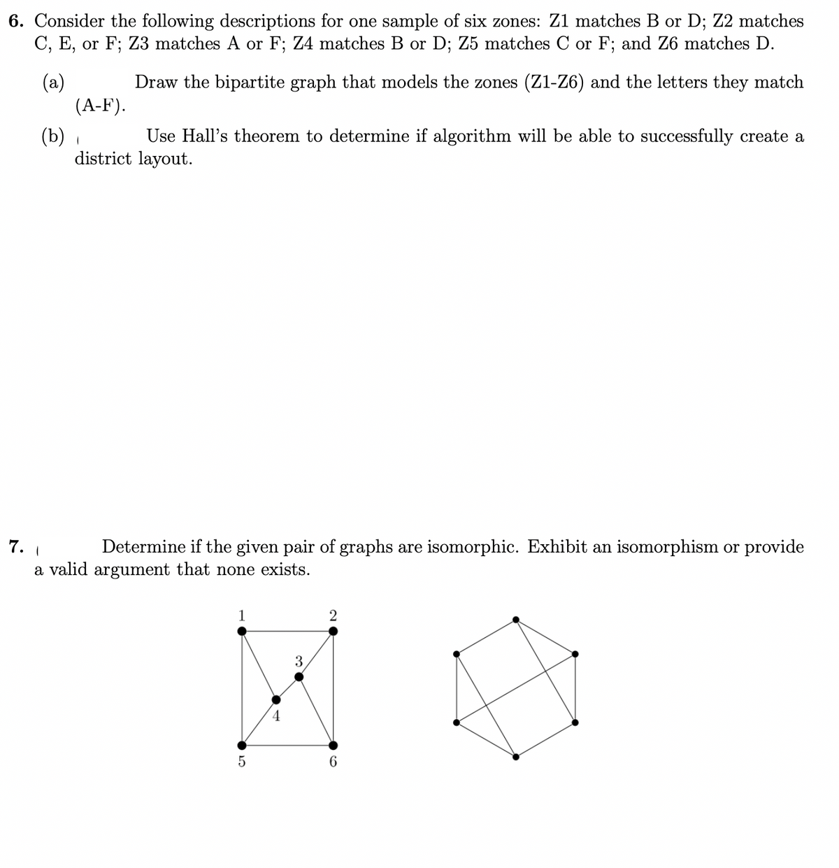 6. Consider the following descriptions for one sample of six zones: Z1 matches B or D; Z2 matches
C, E, or F; Z3 matches A or F; Z4 matches B or D; Z5 matches C or F; and Z6 matches D.
(a)
(A-F).
Draw the bipartite graph that models the zones (Z1-Z6) and the letters they match
Use Hall's theorem to determine if algorithm will be able to successfully create a
(b) ,
district layout.
7.
Determine if the given pair of graphs are isomorphic. Exhibit an isomorphism or provide
a valid argument that none exists.
6.
