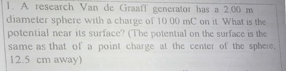 1. A research Van de Graaff generator has a 2.00 m
diameter sphere with a charge of 10.00 mC on it What is the
potential near its surface? (The potential on the surface is the
same as that of a point charge at the center of the sphere,
12.5 cm away)
