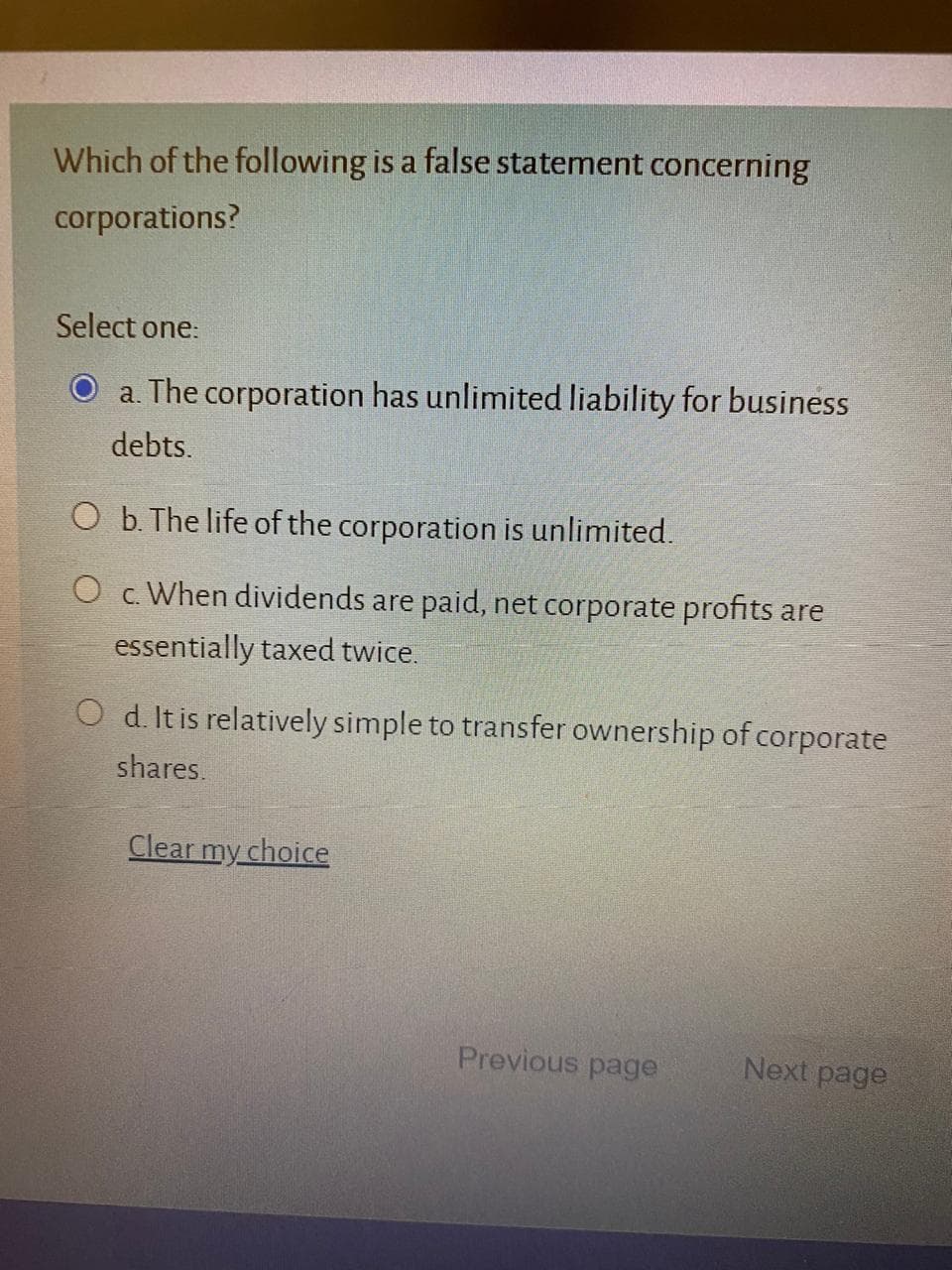 Which of the following is a false statement concerning
corporations?
Select one:
a. The corporation has unlimited liability for business
debts.
O b. The life of the corporation is unlimited.
O c. When dividends are paid, net corporate profits are
essentially taxed twice.
O d. It is relatively simple to transfer ownership of corporate
shares.
Clear my choice
