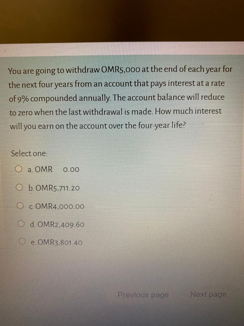 You are going to withdraw OMR5,000 at the end of each year for
the next four years from an account that pays interest at a rate
of 9% compounded annually. The account balance will reduce
to zero when the last withdrawal is made. How much interest
will you earn on the account over the four-year life?
