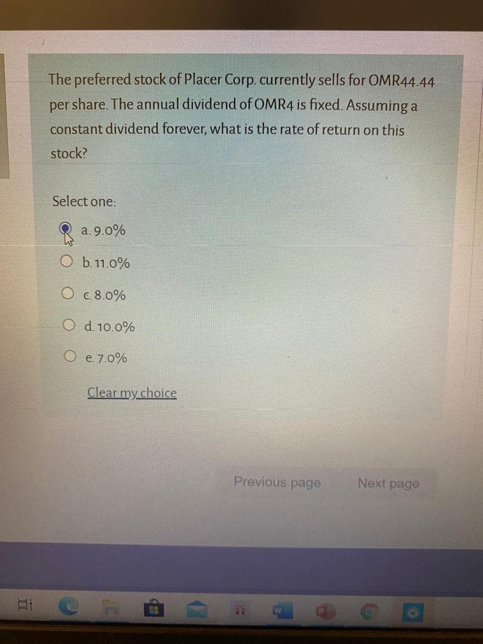 The preferred stock of Placer Corp currently sells for OMR44.44
per share. The annual dividend of OMR4 is fixed. Assuming a
constant dividend forever, what is the rate of return on this
stock?
Select one:
a. 9.0%
O b.11.0%
О с 8.0%
O d. 10.0%
O e.7.0%

