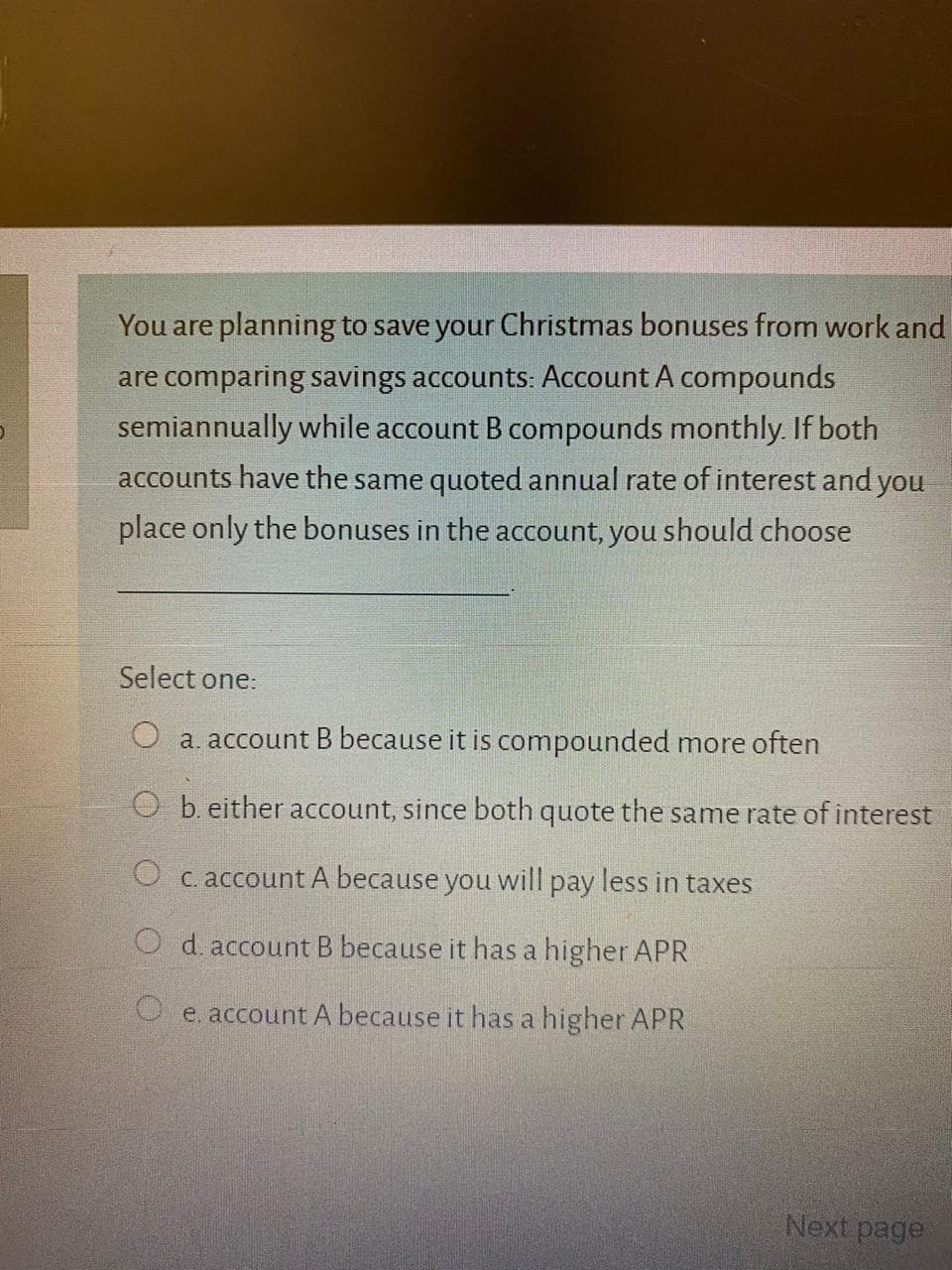 You are planning to save your Christmas bonuses from work an
are comparing savings accounts: Account A compounds
semiannually while account B compounds monthly. If both
accounts have the same quoted annual rate of interest and you
place only the bonuses in the account, you should choose
