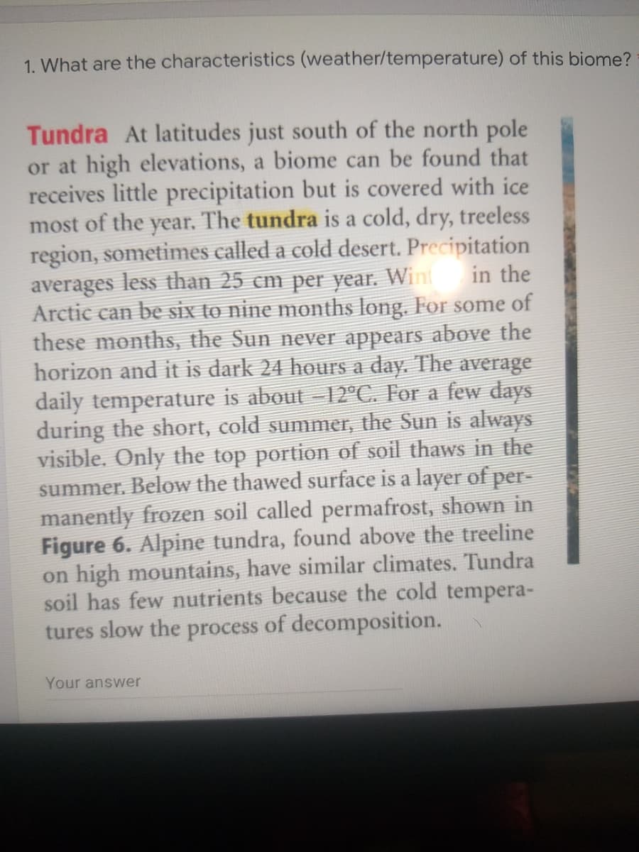 1. What are the characteristics (weather/temperature) of this biome?
Tundra At latitudes just south of the north pole
or at high elevations, a biome can be found that
receives little precipitation but is covered with ice
most of the year. The tundra is a cold, dry, treeless
region, sometimes called a cold desert. Precipitation
averages less than 25 cm per year. Wint
Arctic can be six to nine months long. For some of
these months, the Sun never appears above the
horizon and it is dark 24 hours a day. The average
in the
daily temperature is about -12°C. For a few days
during the short, cold summer, the Sun is always
visible. Only the top portion of soil thaws in the
summer. Below the thawed surface is a layer of per-
manently frozen soil called permafrost, shown in
Figure 6. Alpine tundra, found above the treeline
on high mountains, have similar climates. Tundra
soil has few nutrients because the cold tempera-
tures slow the process of decomposition.
Your answer
