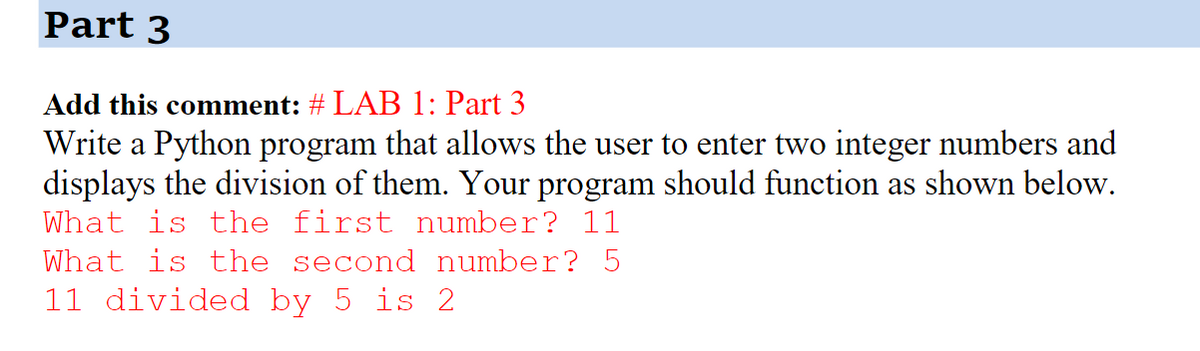 Part 3
Add this comment: # LAB 1: Part 3
Write a Python program that allows the user to enter two integer numbers and
displays the division of them. Your program should function as shown below.
What is the first number? 11
What is the second number? 5
11 divided by 5 is 2
