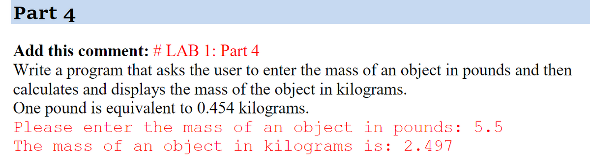 Part 4
Add this comment: # LAB 1: Part 4
Write a program that asks the user to enter the mass of an object in pounds and then
calculates and displays the mass of the object in kilograms.
One pound is equivalent to 0.454 kilograms.
Please enter the mass of an object in pounds: 5.5
The mass of an object in kilograms is: 2.497
