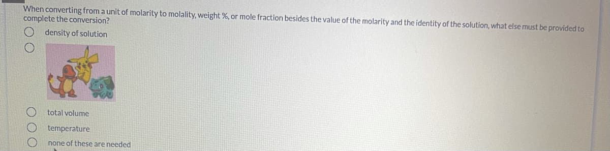 When converting from a unit of molarity to molality, weight %, or mole fraction besides the value of the molarity and the identity of the solution, what else must be provided to
complete the conversion?
density of solution
total volume
temperature
none of these are needed
O OO
