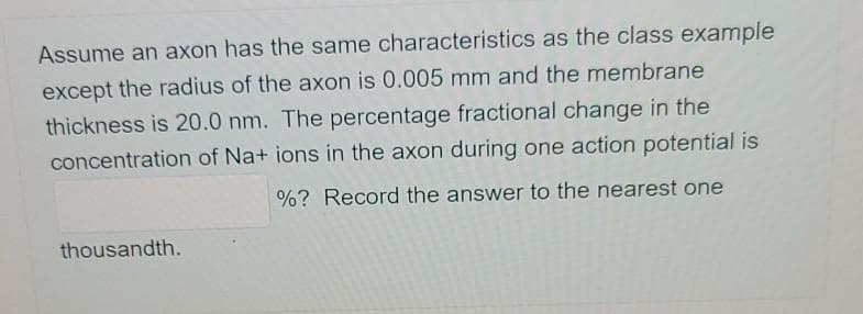 Assume an axon has the same characteristics as the class example
except the radius of the axon is 0.005 mm and the membrane
thickness is 20.0 nm. The percentage fractional change in the
concentration of Na+ ions in the axon during one action potential is
%? Record the answer to the nearest one
thousandth.
