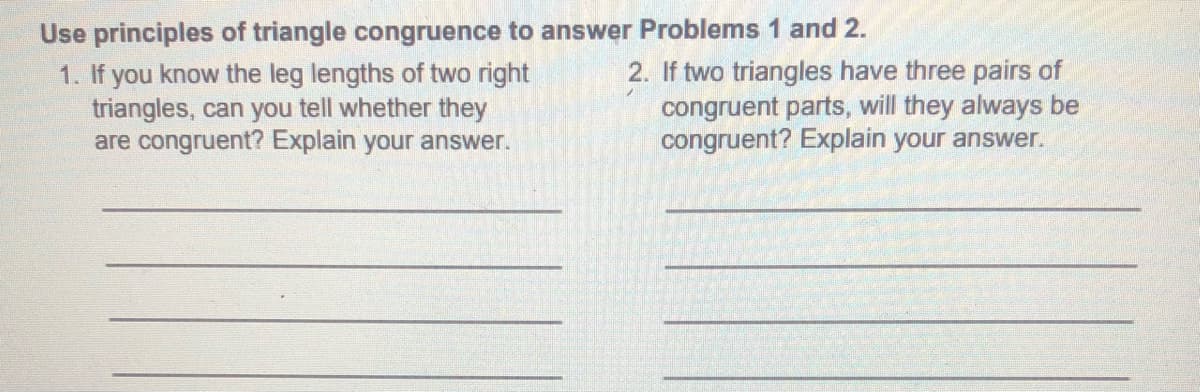 Use principles of triangle congruence to answer Problems 1 and 2.
1. If you know the leg lengths of two right
triangles, can you tell whether they
are congruent? Explain your answer.
2. If two triangles have three pairs of
congruent parts, will they always be
congruent? Explain your answer.
