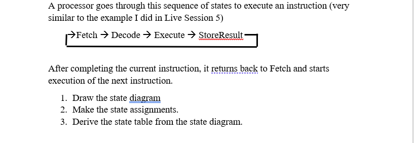 A processor goes through this sequence of states to execute an instruction (very
similar to the example I did in Live Session 5)
→Fetch → Decode → Execute → StoreResult
After completing the current instruction, it returns back to Fetch and starts
execution of the next instruction.
1. Draw the state diagram
2. Make the state assignments.
3. Derive the state table from the state diagram.
