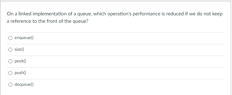 On a linked implementation of a queue, which operation's performance is reduced if we do not keep
a reference to the front of the queue?
enqueue()
size()
O peek()
O push()
dequeue()
