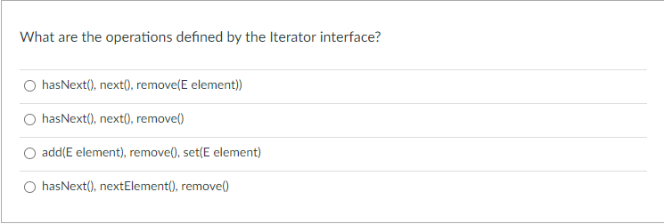 What are the operations defined by the Iterator interface?
hasNext(), next(), remove(E element)
hasNext(), next(), remove()
add(E element), remove(), set(E element)
O hasNext(), nextElement(), remove(0
