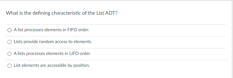 What is the defining characteristic of the List ADT?
O A list processes elements in FIFO order.
O Lists provide random access to elements.
O A lists processes elements in LIFO order.
O List elements are accessible by position.
