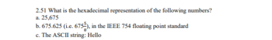 2.51 What is the hexadecimal representation of the following numbers?
a. 25,675
b. 675.625 (i.e. 675-), in the IEEE 754 floating point standard
c. The ASCII string: Hello
