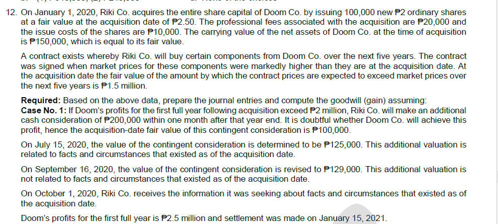 12. On January 1, 2020, Riki Co. acquires the entire share capital of Doom Co. by issuing 100,000 new P2 ordinary shares
at a fair value at the acquisition date of P2.50. The professional fees associated with the acquisition are P20,000 and
the issue costs of the shares are P10,000. The carrying value of the net assets of Doom Co. at the time of acquisition
is P150,000, which is equal to its fair value.
A contract exists whereby Riki Co. will buy certain components from Doom Co. over the next five years. The contract
was signed when market prices for these components were markedly higher than they are at the acquisition date. At
the acquisition date the fair value of the amount by which the contract prices are expected to exceed market prices over
the next five years is P1.5 million.
Required: Based on the above data, prepare the journal entries and compute the goodwill (gain) assuming:
Case No. 1: If Doom's profits for the first full year following acquisition exceed P2 million, Riki Co. will make an additional
cash consideration of P200,000 within one month after that year end. It is doubtful whether Doom Co. will achieve this
profit, hence the acquisition-date fair value of this contingent consideration is P100,000.
On July 15, 2020, the value of the contingent consideration is determined to be P125,000. This additional valuation is
related to facts and circumstances that existed as of the acquisition date.
On September 16, 2020, the value of the contingent consideration is revised to P129,000. This additional valuation is
not related to facts and circumstances that existed as of the acquisition date.
On October 1, 2020, Riki Co. receives the information it was seeking about facts and circumstances that existed as of
the acquisition date.
Doom's profits for the first full year is P2.5 million and settlement was made on January 15, 2021.
