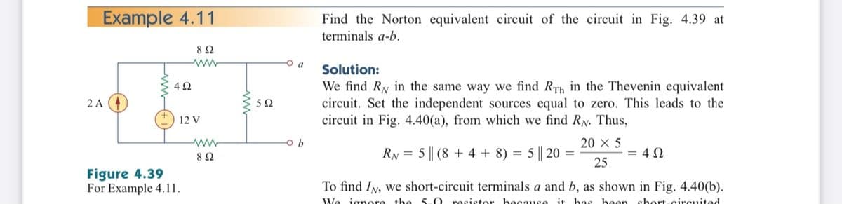 Example 4.11
Find the Norton equivalent circuit of the circuit in Fig. 4.39 at
terminals a-b.
8Ω
O a
Solution:
We find Ry in the same way we find RTh in the Thevenin equivalent
circuit. Set the independent sources equal to zero. This leads to the
circuit in Fig. 4.40(a), from which we find RN. Thus,
2 A
5Ω
12 V
ww
20 X 5
RN = 5 || (8 + 4 + 8) = 5 || 20 =
25
= 4 0
Figure 4.39
For Example 4.11.
To find IN, we short-circuit terminals a and b, as shown in Fig. 4.40(b).
We ignore the 5-0 resistor because it has been short-circuited
