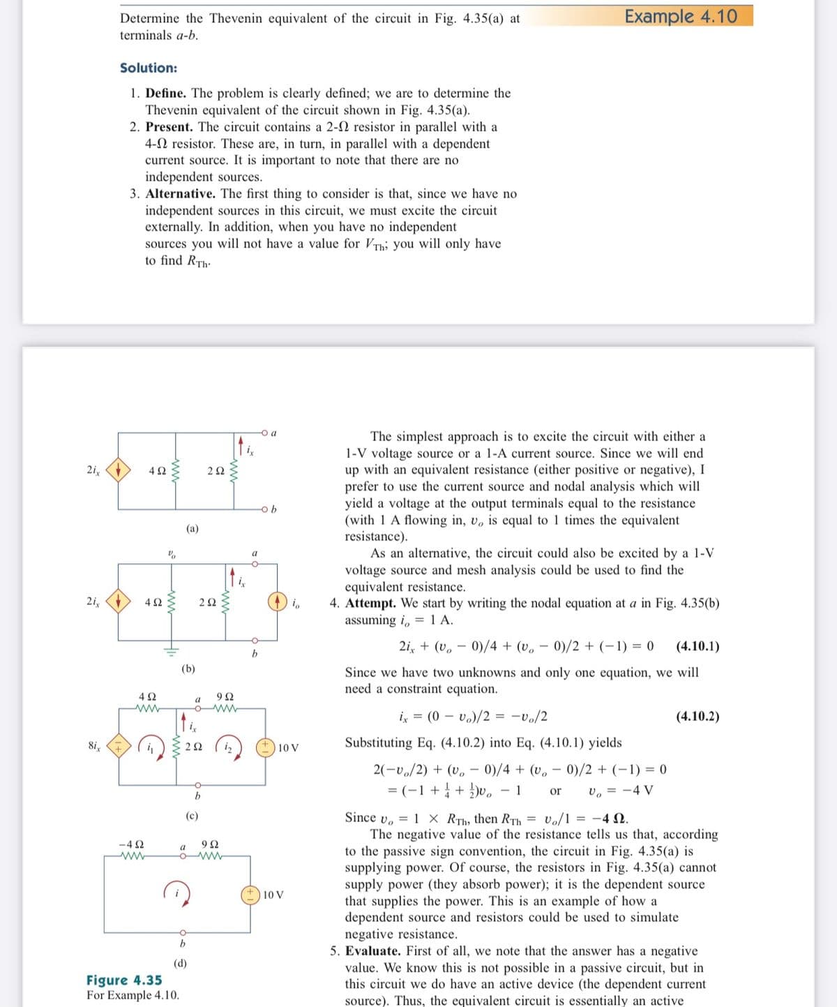 Determine the Thevenin equivalent of the circuit in Fig. 4.35(a) at
Example 4.10
terminals a-b.
Solution:
1. Define. The problem is clearly defined; we are to determine the
Thevenin equivalent of the circuit shown in Fig. 4.35(a).
2. Present. The circuit contains a 2-2 resistor in parallel with a
4-N resistor. These are, in turn, in parallel with a dependent
current source. It is important to note that there are no
independent sources.
3. Alternative. The first thing to consider is that, since we have no
independent sources in this circuit, we must excite the circuit
externally. In addition, when you have no independent
sources you will not have a value for VTh; you will only have
to find RTh-
-o a
The simplest approach is to excite the circuit with either a
1-V voltage source or a 1-A current source. Since we will end
up with an equivalent resistance (either positive or negative), I
prefer to use the current source and nodal analysis which will
yield a voltage at the output terminals equal to the resistance
(with 1 A flowing in, v, is equal to 1 times the equivalent
resistance).
As an alternative, the circuit could also be excited by a 1-V
voltage source and mesh analysis could be used to find the
equivalent resistance.
4. Attempt. We start by writing the nodal equation at a in Fig. 4.35(b)
assuming i, = 1 A.
2i,
4Ω
(a)
a
2i,
2 2
2i, + (v, – 0)/4 + (v.
0)/2 + (-1) = 0
(4.10.1)
b
(b)
Since we have two unknowns and only one equation, we will
need a constraint equation.
4Ω
9Ω
a
ix = (0 – vo)/2 = -vo/2
(4.10.2)
i,
8i,
C 22
i2
Substituting Eq. (4.10.2) into Eq. (4.10.1) yields
10 V
2(-v./2) + (v.
0)/4 + (v, – 0)/2 + (-1) = 0
= (-1+ + )v,
- 1
v, = -4 V
or
b
Since v. = 1 × RTh, then RTh = Vo/1 = -4 N.
The negative value of the resistance tells us that, according
to the passive sign convention, the circuit in Fig. 4.35(a) is
supplying power. Of course, the resistors in Fig. 4.35(a) cannot
supply power (they absorb power); it is the dependent source
that supplies the power. This is an example of how a
dependent source and resistors could be used to simulate
negative resistance.
5. Evaluate. First of all, we note that the answer has a negative
value. We know this is not possible in a passive circuit, but in
this circuit we do have an active device (the dependent current
(c)
-4 2
9Ω
a
10 V
(d)
Figure 4.35
For Example 4.10.
source). Thus, the equivalent circuit is essentially an active
ww
ww
