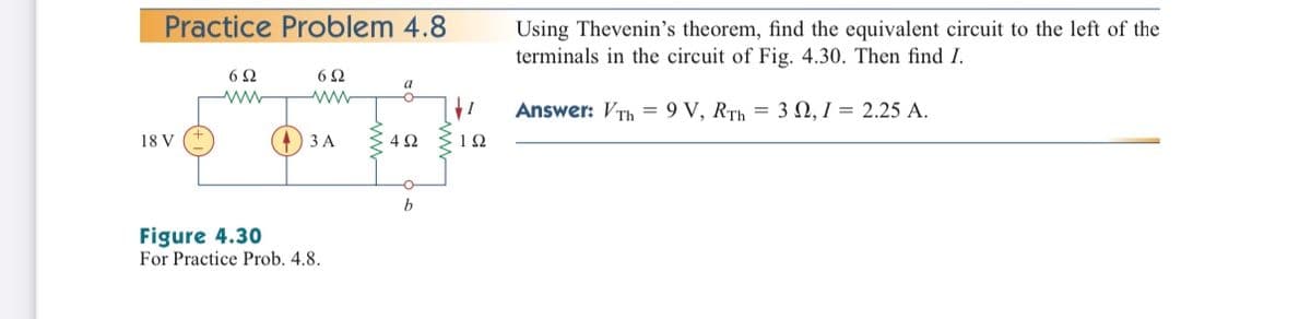 Practice Problem 4.8
Using Thevenin's theorem, find the equivalent circuit to the left of the
terminals in the circuit of Fig. 4.30. Then find I.
6Ω
6Ω
a
Answer: VTh = 9 V, RTh = 3 N, I = 2.25 A.
18 V
ЗА
4Ω
1Ω
b
Figure 4.30
For Practice Prob. 4.8.
